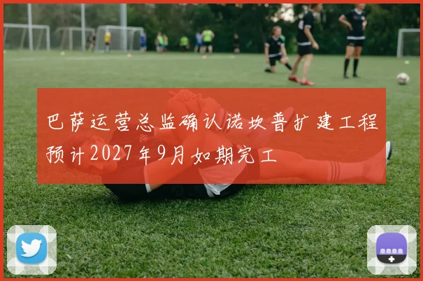 巴萨运营总监确认诺坎普扩建工程预计2027年9月如期完工