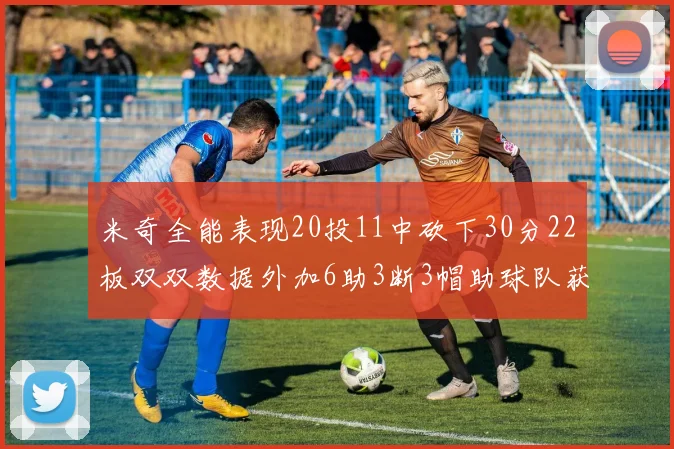 米奇全能表现20投11中砍下30分22板双双数据外加6助3断3帽助球队获胜