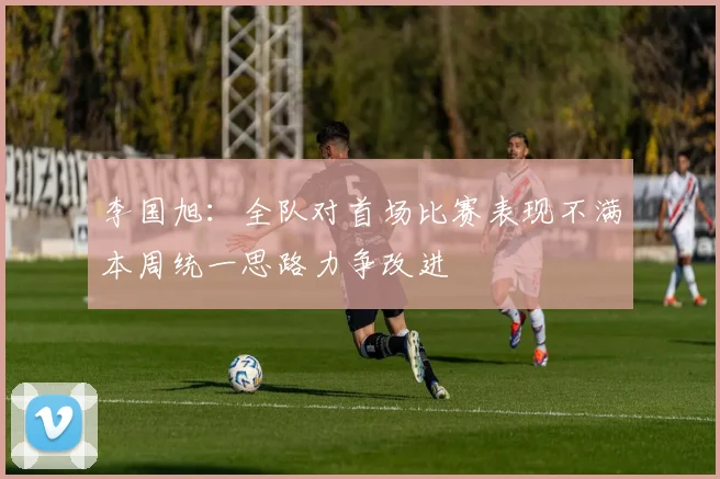 李国旭：全队对首场比赛表现不满本周统一思路力争改进