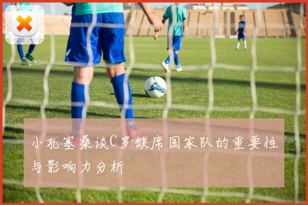 小孔塞桑谈C罗缺席国家队的重要性与影响力分析