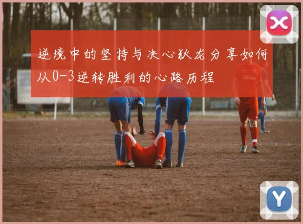 逆境中的坚持与决心狄龙分享如何从0-3逆转胜利的心路历程