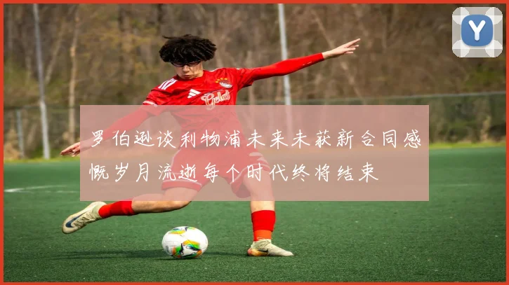 罗伯逊谈利物浦未来未获新合同感慨岁月流逝每个时代终将结束
