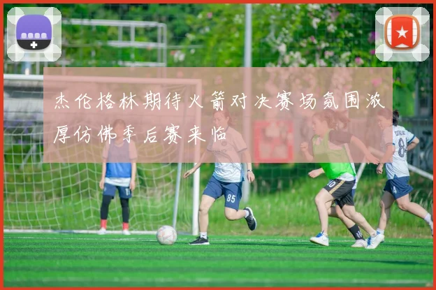 杰伦格林期待火箭对决赛场氛围浓厚仿佛季后赛来临