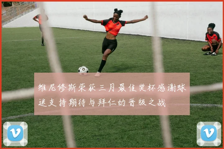 维尼修斯荣获三月最佳奖杯感谢球迷支持期待与拜仁的晋级之战