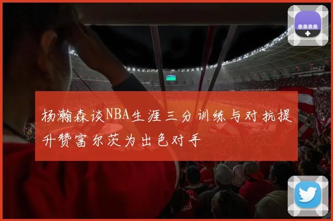 杨瀚森谈NBA生涯三分训练与对抗提升赞富尔茨为出色对手