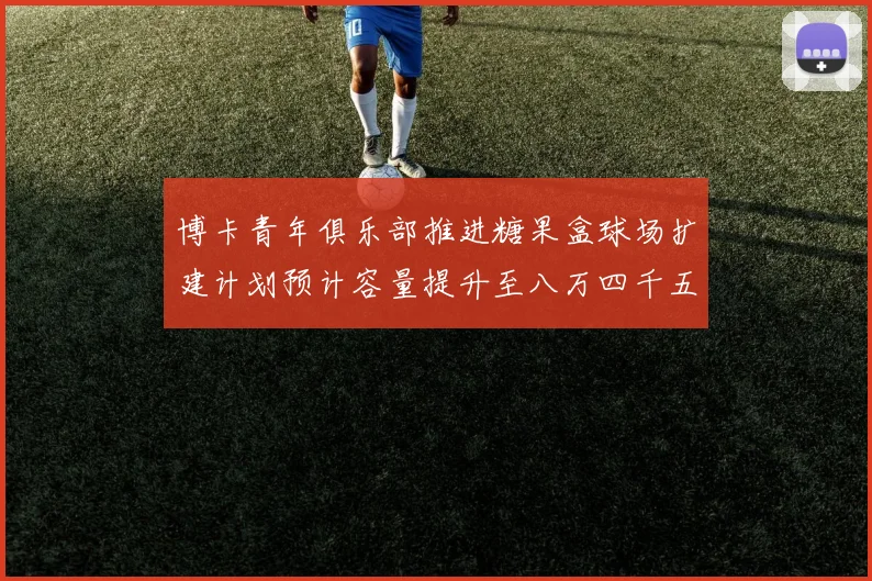 博卡青年俱乐部推进糖果盒球场扩建计划预计容量提升至八万四千五百人