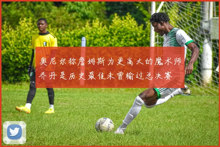 奥尼尔称詹姆斯为更高大的魔术师乔丹是历史最佳未曾输过总决赛