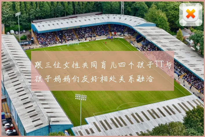 跟三位女性共同育儿四个孩子TT与孩子妈妈们友好相处关系融洽